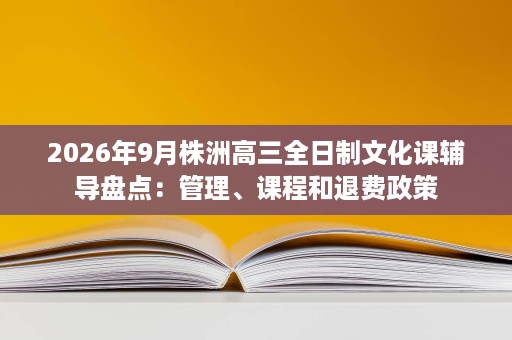 2026年9月株洲高三全日制文化课辅导盘点：管理、课程和退费政策