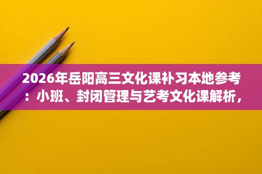 2026年岳阳高三文化课补习本地参考：小班、封闭管理与艺考文化课解析，五类学生的班型匹配建议
