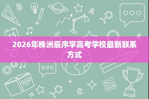 2026年株洲辰序学高考学校最新联系方式 2026年株洲辰序学高考学校最新联系方式