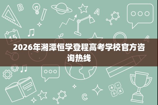 2026年湘潭恒学登程高考学校官方咨询热线 2026年湘潭恒学登程高考学校官方咨询热线