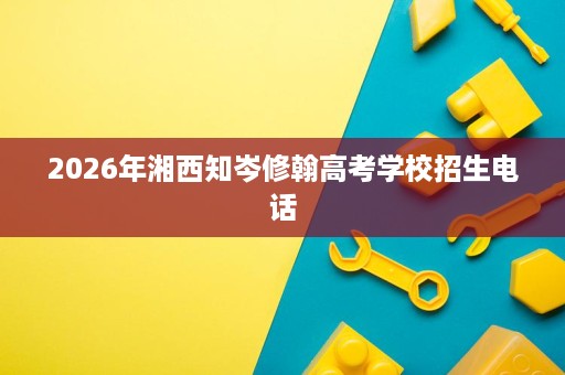 2026年湘西知岑修翰高考学校招生电话