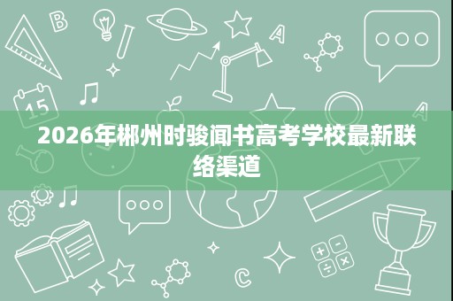 2026年郴州时骏闻书高考学校最新联络渠道 2026年郴州时骏闻书高考学校最新联络渠道