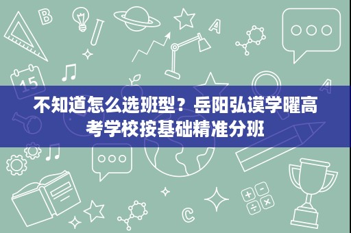 不知道怎么选班型?岳阳弘谟学曜高考学校按基础精准分班 不知道怎么选班型?岳阳弘谟学曜高考学校按基础精准分班
