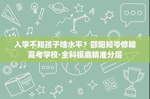 入学不知孩子啥水平?邵阳知岑修翰高考学校·全科摸底精准分层 入学不知孩子啥水平?邵阳知岑修翰高考学校·全科摸底精准分层