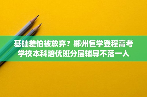 基础差怕被放弃?郴州恒学登程高考学校本科培优班分层辅导不落一人 基础差怕被放弃?郴州恒学登程高考学校本科培优班分层辅导不落一人