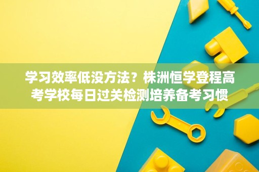 学习效率低没方法?株洲恒学登程高考学校每日过关检测培养备考习惯 学习效率低没方法?株洲恒学登程高考学校每日过关检测培养备考习惯