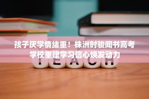 孩子厌学情绪重！株洲时骏闻书高考学校重建学习信心焕发动力
