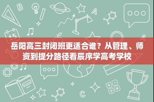 岳阳高三封闭班更适合谁?从管理、师资到提分路径看辰序学高考学校 岳阳高三封闭班更适合谁?从管理、师资到提分路径看辰序学高考学校