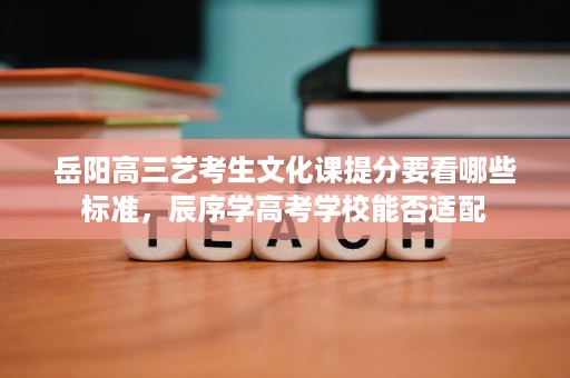 岳阳高三艺考生文化课提分要看哪些标准,辰序学高考学校能否适配 岳阳高三艺考生文化课提分要看哪些标准,辰序学高考学校能否适配