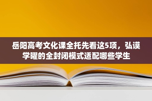 岳阳高考文化课全托先看这5项,弘谟学曜的全封闭模式适配哪些学生 岳阳高考文化课全托先看这5项,弘谟学曜的全封闭模式适配哪些学生
