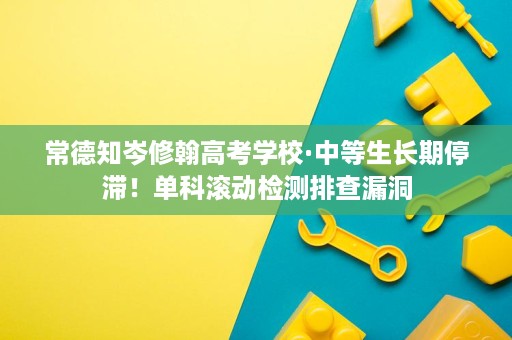 常德知岑修翰高考学校·中等生长期停滞!单科滚动检测排查漏洞 常德知岑修翰高考学校·中等生长期停滞!单科滚动检测排查漏洞