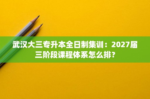 武汉大三专升本全日制集训:2027届三阶段课程体系怎么排? 武汉大三专升本全日制集训:2027届三阶段课程体系怎么排?