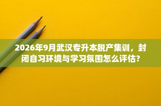 2026年9月武汉专升本脱产集训，封闭自习环境与学习氛围怎么评估？