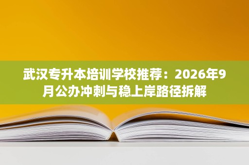 武汉专升本培训学校推荐：2026年9月公办冲刺与稳上岸路径拆解