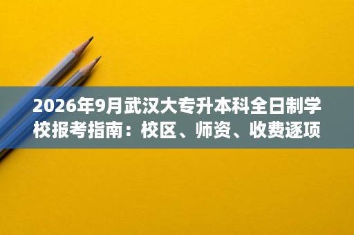 2026年9月武汉大专升本科全日制学校报考指南：校区、师资、收费逐项拆解
