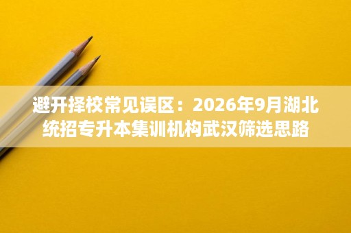 避开择校常见误区：2026年9月湖北统招专升本集训机构武汉筛选思路