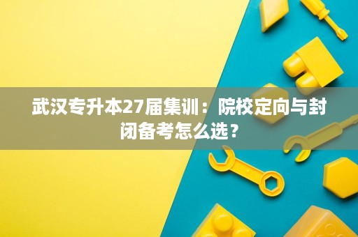 武汉专升本27届集训：院校定向与封闭备考怎么选？