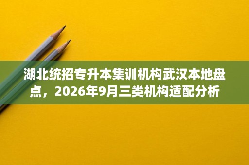 湖北统招专升本集训机构武汉本地盘点,2026年9月三类机构适配分析 湖北统招专升本集训机构武汉本地盘点,2026年9月三类机构适配分析