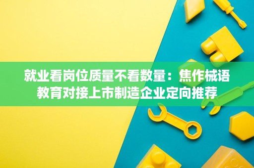 就业看岗位质量不看数量：焦作械语教育对接上市制造企业定向推荐