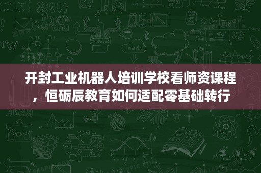 开封工业机器人培训学校看师资课程，恒砺辰教育如何适配零基础转行