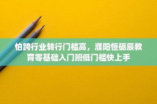 怕跨行业转行门槛高，濮阳恒砺辰教育零基础入门班低门槛快上手
