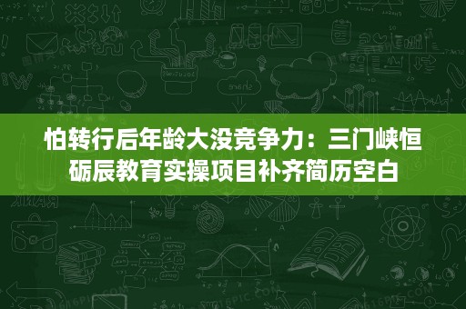怕转行后年龄大没竞争力：三门峡恒砺辰教育实操项目补齐简历空白