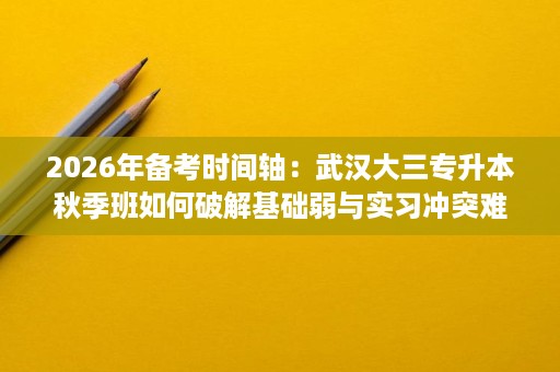 2026年备考时间轴：武汉大三专升本秋季班如何破解基础弱与实习冲突难点？