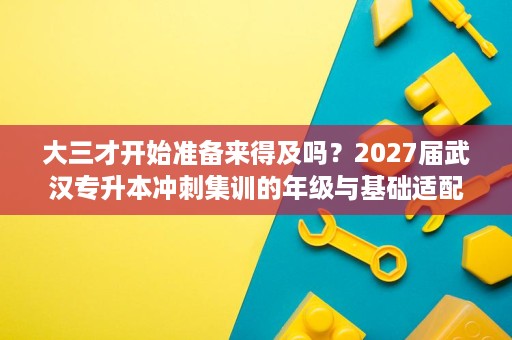 大三才开始准备来得及吗?2027届武汉专升本冲刺集训的年级与基础适配分析 大三才开始准备来得及吗?2027届武汉专升本冲刺集训的年级与基础适配分析