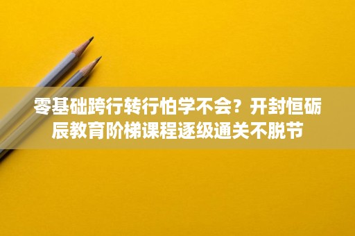 零基础跨行转行怕学不会？开封恒砺辰教育阶梯课程逐级通关不脱节