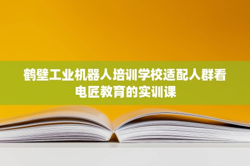 鹤壁工业机器人培训学校适配人群看电匠教育的实训课
