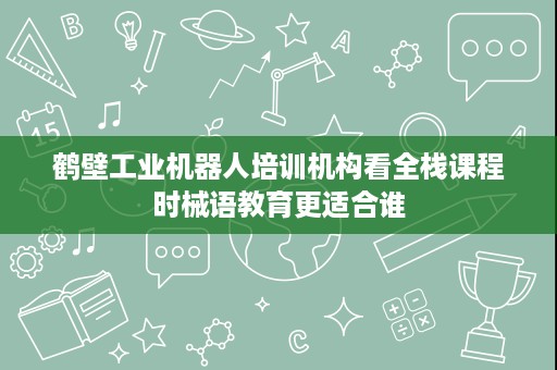 鹤壁工业机器人培训机构看全栈课程时械语教育更适合谁 鹤壁工业机器人培训机构看全栈课程时械语教育更适合谁