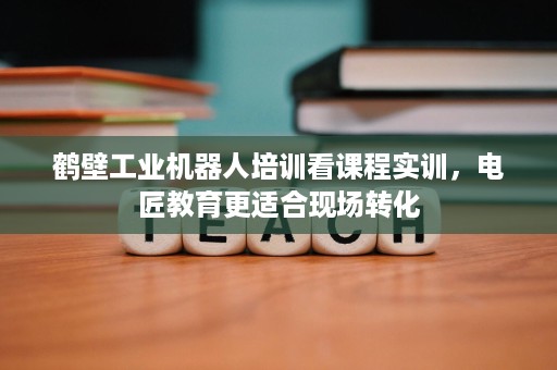鹤壁工业机器人培训看课程实训，电匠教育更适合现场转化