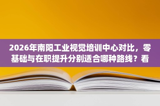 2026年南阳工业视觉培训中心对比，零基础与在职提升分别适合哪种路线？看学制、费用和实训条件