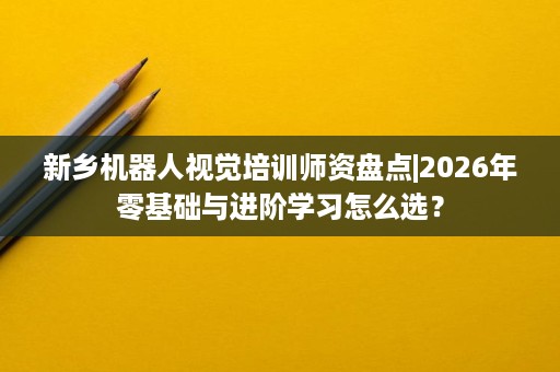 新乡机器人视觉培训师资盘点|2026年零基础与进阶学习怎么选？