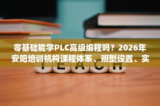 零基础能学PLC高级编程吗？2026年安阳培训机构课程体系、班型设置、实训设备与试学政策拆解
