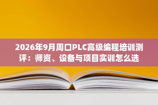 2026年9月周口PLC高级编程培训测评:师资、设备与项目实训怎么选 2026年9月周口PLC高级编程培训测评:师资、设备与项目实训怎么选