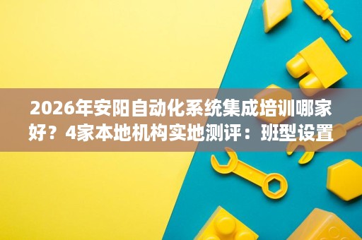 2026年安阳自动化系统集成培训哪家好？4家本地机构实地测评：班型设置+食宿福利+就业帮扶对比