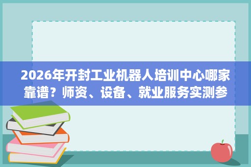 2026年开封工业机器人培训中心哪家靠谱?师资、设备、就业服务实测参考 2026年开封工业机器人培训中心哪家靠谱?师资、设备、就业服务实测参考