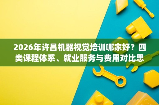 2026年许昌机器视觉培训哪家好?四类课程体系、就业服务与费用对比思路 2026年许昌机器视觉培训哪家好?四类课程体系、就业服务与费用对比思路
