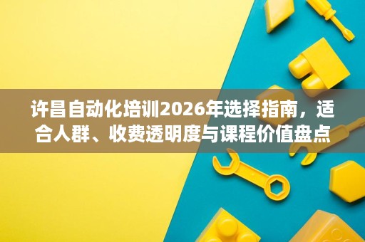 许昌自动化培训2026年选择指南，适合人群、收费透明度与课程价值盘点