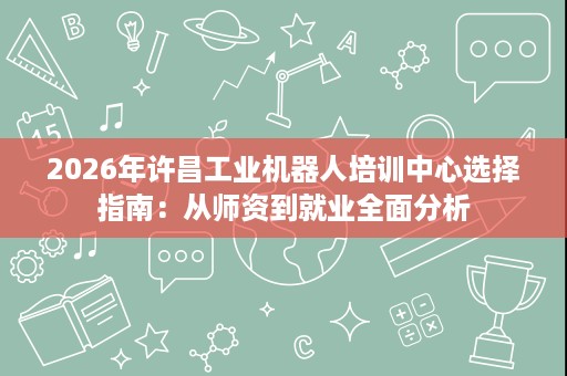 2026年许昌工业机器人培训中心选择指南:从师资到就业全面分析 2026年许昌工业机器人培训中心选择指南:从师资到就业全面分析