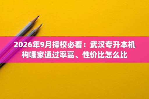 2026年9月择校必看：武汉专升本机构哪家通过率高、性价比怎么比