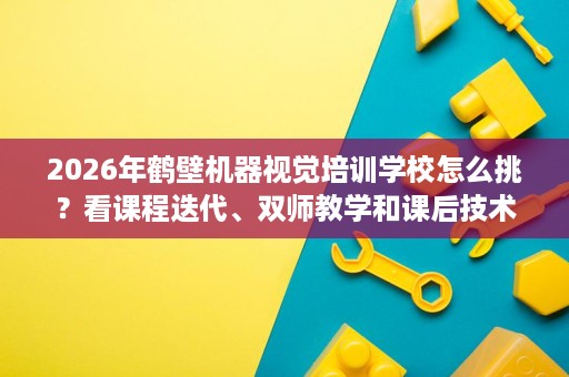 2026年鹤壁机器视觉培训学校怎么挑？看课程迭代、双师教学和课后技术支持，避开只学软件、不练调试的常见误区