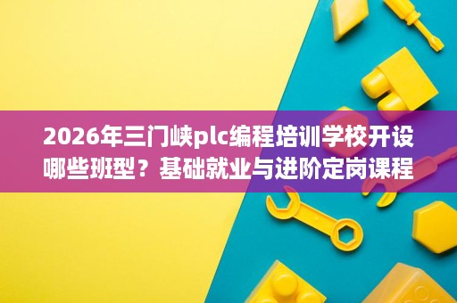 2026年三门峡plc编程培训学校开设哪些班型？基础就业与进阶定岗课程内容聚焦