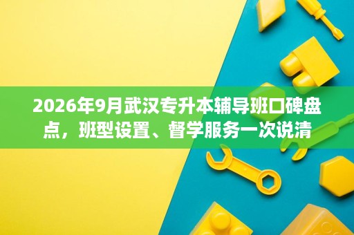 2026年9月武汉专升本辅导班口碑盘点,班型设置、督学服务一次说清 2026年9月武汉专升本辅导班口碑盘点,班型设置、督学服务一次说清