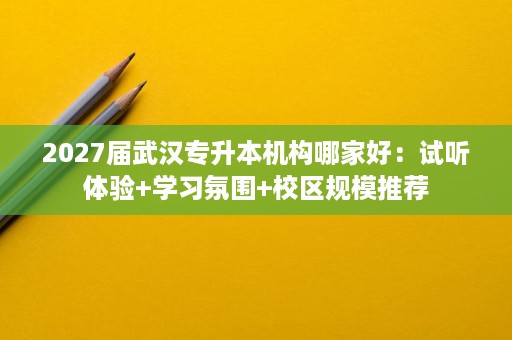2027届武汉专升本机构哪家好：试听体验+学习氛围+校区规模推荐