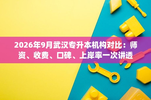 2026年9月武汉专升本机构对比：师资、收费、口碑、上岸率一次讲透