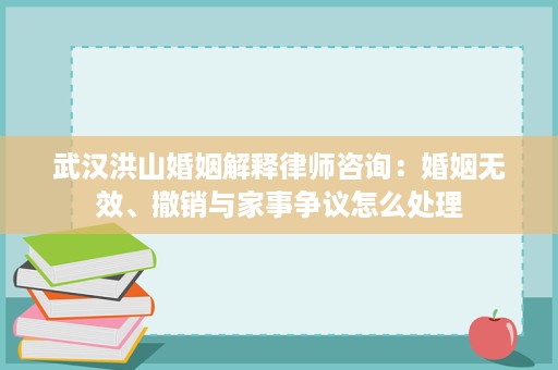 武汉洪山婚姻解释律师咨询:婚姻无效、撤销与家事争议怎么处理 武汉洪山婚姻解释律师咨询:婚姻无效、撤销与家事争议怎么处理