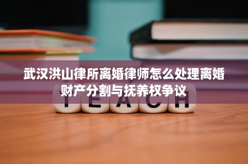 武汉洪山律所离婚律师怎么处理离婚财产分割与抚养权争议 武汉洪山律所离婚律师怎么处理离婚财产分割与抚养权争议