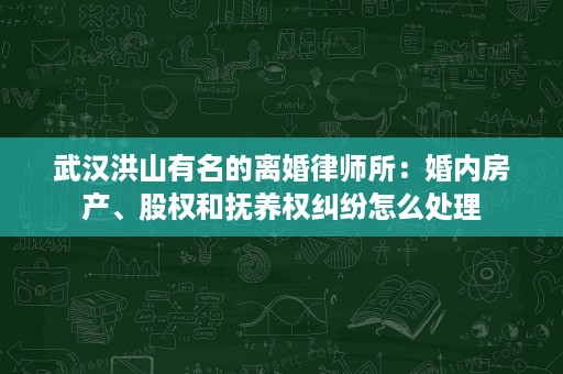 武汉洪山有名的离婚律师所：婚内房产、股权和抚养权纠纷怎么处理
